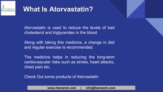 www.hemarsh.com | info@hemarsh.com
What Is Atorvastatin?
Atorvastatin is used to reduce the levels of bad
cholesterol and triglycerides in the blood.
Along with taking this medicine, a change in diet
and regular exercise is recommended.
The medicine helps in reducing the long-term
cardiovascular risks such as stroke, heart attacks,
chest pain etc.
Check Out some products of Atorvastatin
 