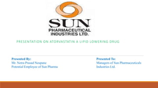 PRESENTATION ON ATORVASTATIN A LIPID LOWERING DRUG
Presented By:
Mr. Netra Prasad Neupane
Potential Employee of Sun Pharma
Presented To:
Managers of Sun Pharmaceuticals
Industries Ltd.
 