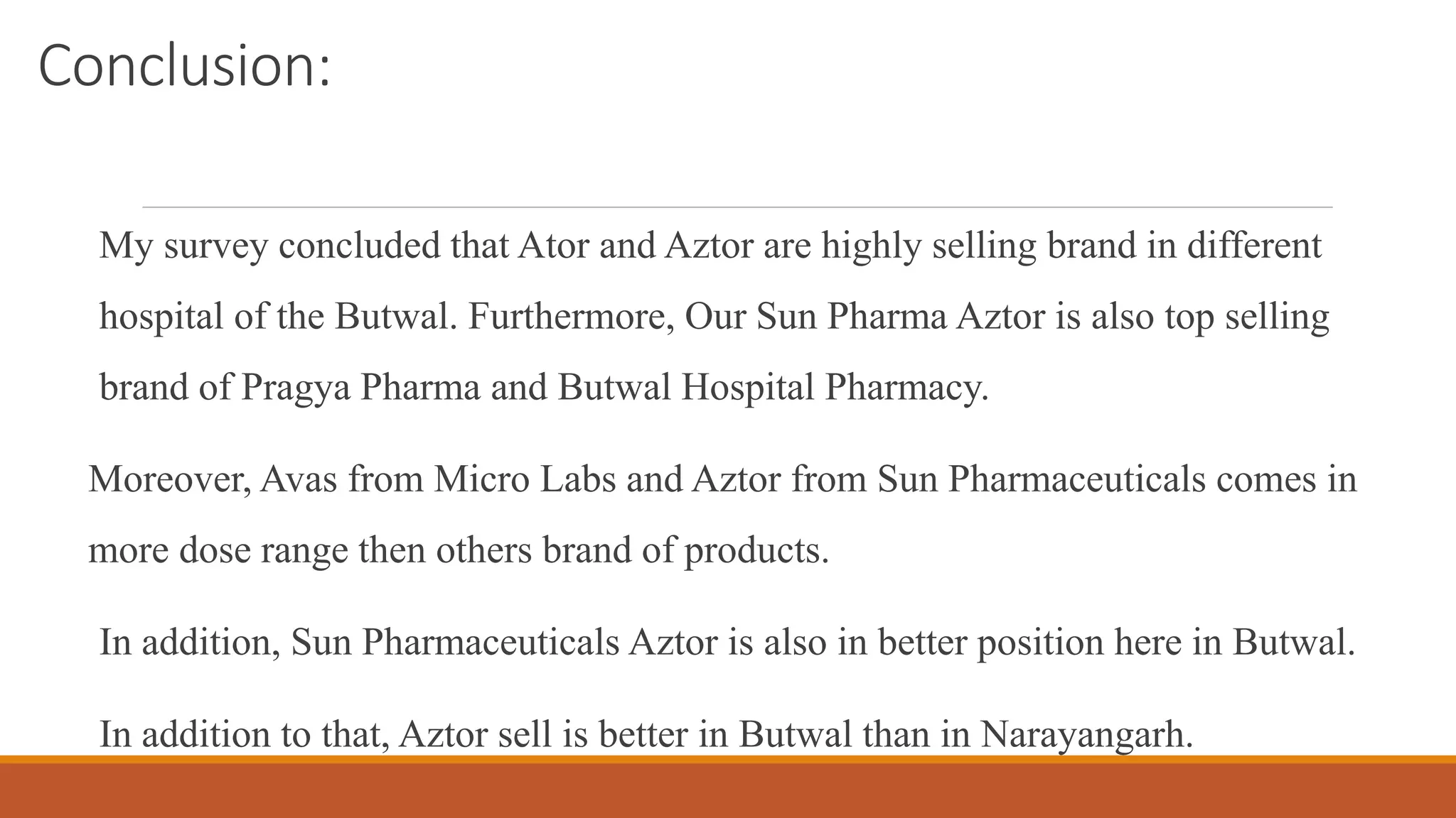 Conclusion:
My survey concluded that Ator and Aztor are highly selling brand in different
hospital of the Butwal. Furthermore, Our Sun Pharma Aztor is also top selling
brand of Pragya Pharma and Butwal Hospital Pharmacy.
Moreover, Avas from Micro Labs and Aztor from Sun Pharmaceuticals comes in
more dose range then others brand of products.
In addition, Sun Pharmaceuticals Aztor is also in better position here in Butwal.
In addition to that, Aztor sell is better in Butwal than in Narayangarh.
 
