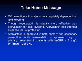 Take Home Message
• CV protection with statin is not completely dependent on
lipid lowering.
• Though rosuvastatin is slig...