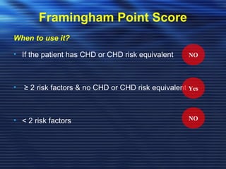 Framingham Point Score 
When to use it? 
• If the patient has CHD or CHD risk equivalent 
• ≥ 2 risk factors & no CHD or CHD risk equivalent 
• < 2 risk factors 
NO 
Yes 
NO 
 