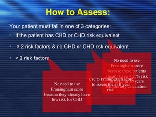 How to Assess: 
Your patient must fall in one of 3 categories: 
• If the patient has CHD or CHD risk equivalent 
• ≥ 2 risk factors & no CHD or CHD risk equivalent 
• < 2 risk factors No need to use 
Framingham score 
because these patients 
already have ≥ 20% risk 
of CHD in 10 years 
without any calculation 
Use to Framingham score 
to assess their 10 year 
risk 
No need to use 
Framingham score 
because they already have 
low risk for CHD 
 