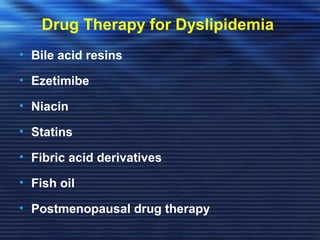 Drug Therapy for Dyslipidemia 
• Bile acid resins 
• Ezetimibe 
• Niacin 
• Statins 
• Fibric acid derivatives 
• Fish oil 
• Postmenopausal drug therapy 
 