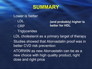 SUMMARY 
– Lower is better 
• LDL 
• CRP 
• Triglycerides 
(and probably) higher is 
better for HDL 
– LDL cholesterol as a primary target of therapy 
– Studies showed that Atorvastatin proof was in 
better CVD risk prevention 
– ATORWIN as new Atorvastatin can be as a 
new choice with high quality product, right 
dose and right price 
 