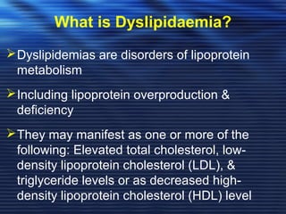 What is Dyslipidaemia? 
Dyslipidemias are disorders of lipoprotein 
metabolism 
Including lipoprotein overproduction & 
deficiency 
They may manifest as one or more of the 
following: Elevated total cholesterol, low-density 
lipoprotein cholesterol (LDL), & 
triglyceride levels or as decreased high-density 
lipoprotein cholesterol (HDL) level 
 