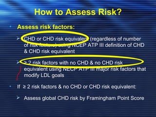 How to Assess Risk? 
• Assess risk factors: 
 CHD or CHD risk equivalent (regardless of number 
of risk factors) using NCEP ATP III definition of CHD 
& CHD risk equivalent 
 ≥ 2 risk factors with no CHD & no CHD risk 
equivalent using NECP ATP III major risk factors that 
modify LDL goals 
• If ≥ 2 risk factors & no CHD or CHD risk equivalent: 
 Assess global CHD risk by Framingham Point Score 
 