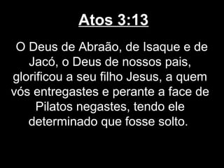 Atos 3:13
 O Deus de Abraão, de Isaque e de
   Jacó, o Deus de nossos pais,
glorificou a seu filho Jesus, a quem
vós entregastes e perante a face de
     Pilatos negastes, tendo ele
   determinado que fosse solto.
 