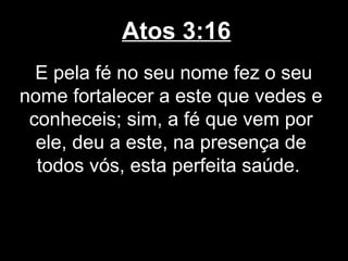 Atos 3:16
  E pela fé no seu nome fez o seu
nome fortalecer a este que vedes e
 conheceis; sim, a fé que vem por
  ele, deu a este, na presença de
  todos vós, esta perfeita saúde.
 