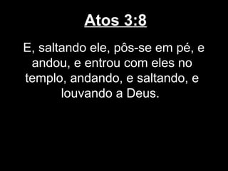 Atos 3:8
E, saltando ele, pôs-se em pé, e
 andou, e entrou com eles no
templo, andando, e saltando, e
       louvando a Deus.
 