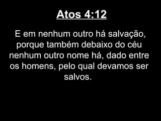 Atos 4:12
 E em nenhum outro há salvação,
 porque também debaixo do céu
nenhum outro nome há, dado entre
os homens, pelo qual devamos ser
            salvos.
 