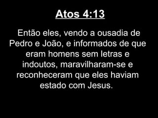 Atos 4:13
  Então eles, vendo a ousadia de
Pedro e João, e informados de que
    eram homens sem letras e
   indoutos, maravilharam-se e
 reconheceram que eles haviam
       estado com Jesus.
 