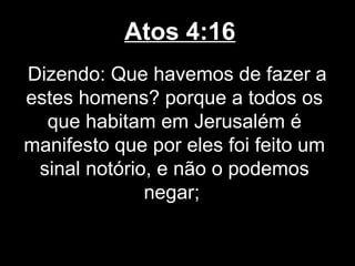 Atos 4:16
Dizendo: Que havemos de fazer a
estes homens? porque a todos os
  que habitam em Jerusalém é
manifesto que por eles foi feito um
 sinal notório, e não o podemos
              negar;
 