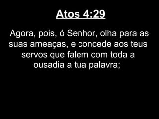 Atos 4:29
Agora, pois, ó Senhor, olha para as
suas ameaças, e concede aos teus
   servos que falem com toda a
      ousadia a tua palavra;
 