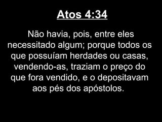 Atos 4:34
     Não havia, pois, entre eles
necessitado algum; porque todos os
 que possuíam herdades ou casas,
  vendendo-as, traziam o preço do
 que fora vendido, e o depositavam
      aos pés dos apóstolos.
 