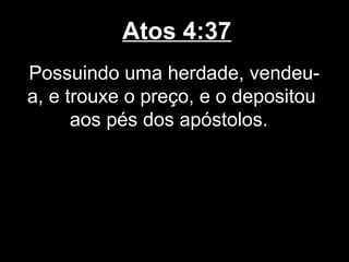 Atos 4:37
Possuindo uma herdade, vendeu-
a, e trouxe o preço, e o depositou
      aos pés dos apóstolos.
 