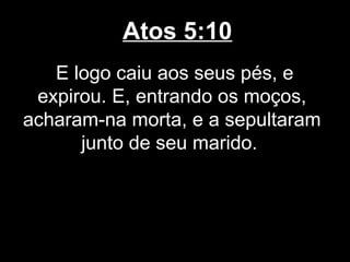 Atos 5:10
   E logo caiu aos seus pés, e
 expirou. E, entrando os moços,
acharam-na morta, e a sepultaram
      junto de seu marido.
 