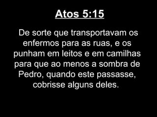 Atos 5:15
 De sorte que transportavam os
  enfermos para as ruas, e os
punham em leitos e em camilhas
para que ao menos a sombra de
 Pedro, quando este passasse,
     cobrisse alguns deles.
 