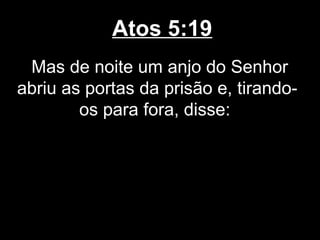 Atos 5:19
 Mas de noite um anjo do Senhor
abriu as portas da prisão e, tirando-
        os para fora, disse:
 