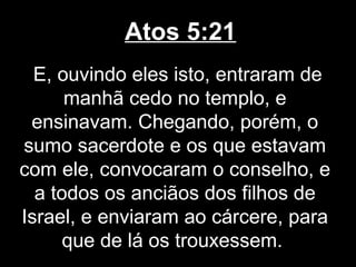 Atos 5:21
  E, ouvindo eles isto, entraram de
      manhã cedo no templo, e
 ensinavam. Chegando, porém, o
sumo sacerdote e os que estavam
com ele, convocaram o conselho, e
  a todos os anciãos dos filhos de
Israel, e enviaram ao cárcere, para
      que de lá os trouxessem.
 