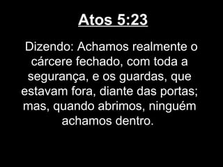 Atos 5:23
 Dizendo: Achamos realmente o
  cárcere fechado, com toda a
 segurança, e os guardas, que
estavam fora, diante das portas;
mas, quando abrimos, ninguém
       achamos dentro.
 