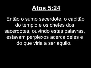 Atos 5:24
 Então o sumo sacerdote, o capitão
     do templo e os chefes dos
sacerdotes, ouvindo estas palavras,
 estavam perplexos acerca deles e
     do que viria a ser aquilo.
 