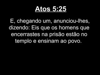 Atos 5:25
E, chegando um, anunciou-lhes,
dizendo: Eis que os homens que
 encerrastes na prisão estão no
   templo e ensinam ao povo.
 
