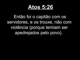 Atos 5:26
    Então foi o capitão com os
servidores, e os trouxe, não com
  violência (porque temiam ser
    apedrejados pelo povo).
 