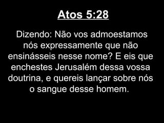 Atos 5:28
  Dizendo: Não vos admoestamos
   nós expressamente que não
ensinásseis nesse nome? E eis que
 enchestes Jerusalém dessa vossa
doutrina, e quereis lançar sobre nós
     o sangue desse homem.
 