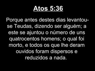 Atos 5:36
Porque antes destes dias levantou-
se Teudas, dizendo ser alguém; a
 este se ajuntou o número de uns
 quatrocentos homens; o qual foi
 morto, e todos os que lhe deram
    ouvidos foram dispersos e
        reduzidos a nada.
 