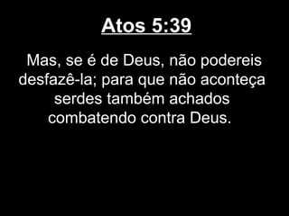 Atos 5:39
 Mas, se é de Deus, não podereis
desfazê-la; para que não aconteça
     serdes também achados
    combatendo contra Deus.
 