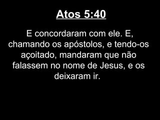 Atos 5:40
     E concordaram com ele. E,
chamando os apóstolos, e tendo-os
    açoitado, mandaram que não
 falassem no nome de Jesus, e os
            deixaram ir.
 
