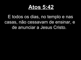 Atos 5:42
 E todos os dias, no templo e nas
casas, não cessavam de ensinar, e
   de anunciar a Jesus Cristo.
 