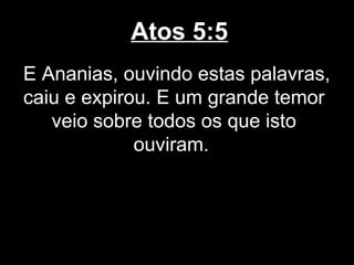 Atos 5:5
E Ananias, ouvindo estas palavras,
caiu e expirou. E um grande temor
   veio sobre todos os que isto
             ouviram.
 