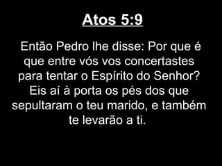 Atos 5:9
 Então Pedro lhe disse: Por que é
  que entre vós vos concertastes
 para tentar o Espírito do Senhor?
   Eis aí à porta os pés dos que
sepultaram o teu marido, e também
           te levarão a ti.
 