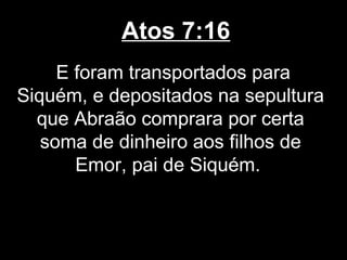 Atos 7:16
     E foram transportados para
Siquém, e depositados na sepultura
  que Abraão comprara por certa
   soma de dinheiro aos filhos de
       Emor, pai de Siquém.
 