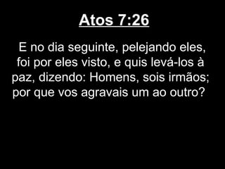 Atos 7:26
  E no dia seguinte, pelejando eles,
 foi por eles visto, e quis levá-los à
paz, dizendo: Homens, sois irmãos;
por que vos agravais um ao outro?
 