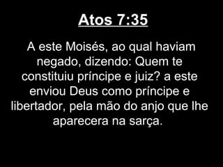 Atos 7:35
    A este Moisés, ao qual haviam
      negado, dizendo: Quem te
   constituiu príncipe e juiz? a este
    enviou Deus como príncipe e
libertador, pela mão do anjo que lhe
         aparecera na sarça.
 