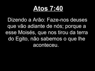 Atos 7:40
 Dizendo a Arão: Faze-nos deuses
 que vão adiante de nós; porque a
esse Moisés, que nos tirou da terra
 do Egito, não sabemos o que lhe
            aconteceu.
 
