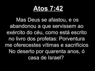 Atos 7:42
    Mas Deus se afastou, e os
 abandonou a que servissem ao
exército do céu, como está escrito
 no livro dos profetas: Porventura
me oferecestes vítimas e sacrifícios
 No deserto por quarenta anos, ó
          casa de Israel?
 