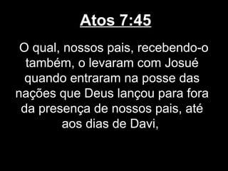 Atos 7:45
 O qual, nossos pais, recebendo-o
  também, o levaram com Josué
  quando entraram na posse das
nações que Deus lançou para fora
 da presença de nossos pais, até
         aos dias de Davi,
 