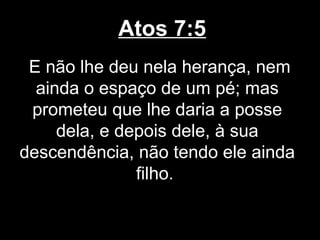 Atos 7:5
 E não lhe deu nela herança, nem
  ainda o espaço de um pé; mas
 prometeu que lhe daria a posse
     dela, e depois dele, à sua
descendência, não tendo ele ainda
               filho.
 