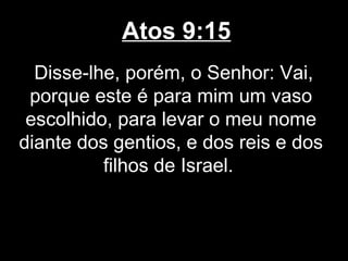 Atos 9:15
  Disse-lhe, porém, o Senhor: Vai,
 porque este é para mim um vaso
 escolhido, para levar o meu nome
diante dos gentios, e dos reis e dos
          filhos de Israel.
 