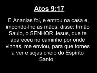 Atos 9:17
 E Ananias foi, e entrou na casa e,
impondo-lhe as mãos, disse: Irmão
 Saulo, o SENHOR Jesus, que te
  apareceu no caminho por onde
vinhas, me enviou, para que tornes
   a ver e sejas cheio do Espírito
               Santo.
 