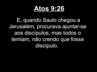 Atos 9:26
   E, quando Saulo chegou a
Jerusalém, procurava ajuntar-se
  aos discípulos, mas todos o
 temiam, não crendo que fosse
           discípulo.
 