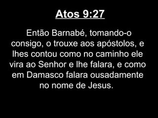 Atos 9:27
     Então Barnabé, tomando-o
consigo, o trouxe aos apóstolos, e
 lhes contou como no caminho ele
vira ao Senhor e lhe falara, e como
 em Damasco falara ousadamente
        no nome de Jesus.
 