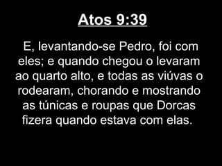 Atos 9:39
 E, levantando-se Pedro, foi com
eles; e quando chegou o levaram
ao quarto alto, e todas as viúvas o
rodearam, chorando e mostrando
 as túnicas e roupas que Dorcas
 fizera quando estava com elas.
 