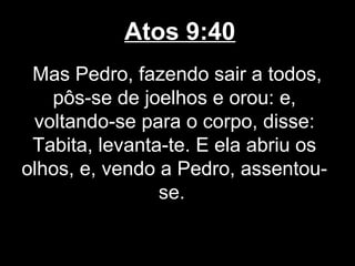 Atos 9:40
 Mas Pedro, fazendo sair a todos,
   pôs-se de joelhos e orou: e,
 voltando-se para o corpo, disse:
 Tabita, levanta-te. E ela abriu os
olhos, e, vendo a Pedro, assentou-
                se.
 