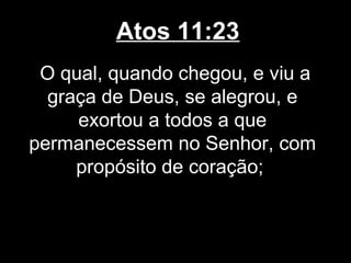 Atos 11:23
 O qual, quando chegou, e viu a
  graça de Deus, se alegrou, e
     exortou a todos a que
permanecessem no Senhor, com
     propósito de coração;
 
