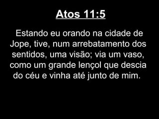Atos 11:5
  Estando eu orando na cidade de
Jope, tive, num arrebatamento dos
sentidos, uma visão; via um vaso,
como um grande lençol que descia
 do céu e vinha até junto de mim.
 