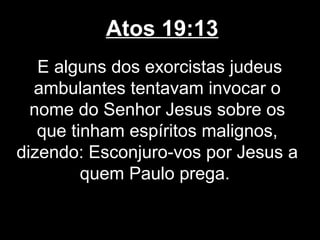 Atos 19:13
   E alguns dos exorcistas judeus
  ambulantes tentavam invocar o
  nome do Senhor Jesus sobre os
   que tinham espíritos malignos,
dizendo: Esconjuro-vos por Jesus a
         quem Paulo prega.
 